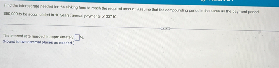 Find the interest rate needed for the sinking fund to reach the required amount. Assume that the compounding period is the same as the payment period.
$50,000 to be accumulated in 10 years; annual payments of $3710. 
The interest rate needed is approximately □ %. 
(Round to two decimal places as needed.)