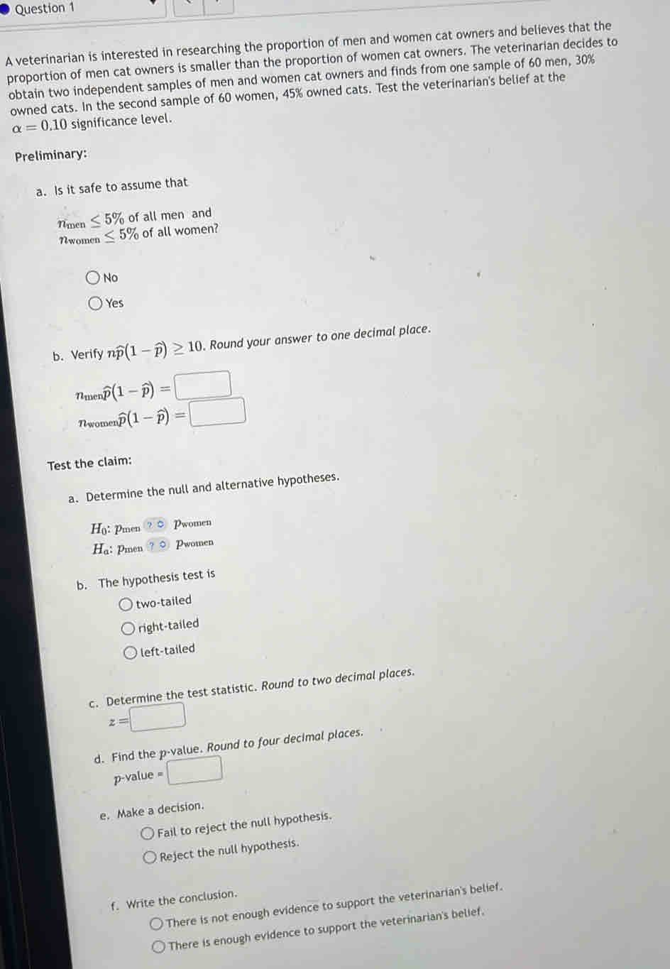 A veterinarian is interested in researching the proportion of men and women cat owners and believes that the
proportion of men cat owners is smaller than the proportion of women cat owners. The veterinarian decides to
obtain two independent samples of men and women cat owners and finds from one sample of 60 men, 30%
owned cats. In the second sample of 60 women, 45% owned cats. Test the veterinarian's belief at the
alpha =0.10 significance level.
Preliminary:
a. Is it safe to assume that
Nmen ≤ 5% of all men and
Nwomen ≤ 5% of all women?
No
Yes
b. Verify nwidehat p(1-widehat p)≥ 10 Round your answer to one decimal place.
Ame widehat p(1-widehat p)=□
Nwomen widehat p(1-widehat p)=□
Test the claim:
a. Determine the null and alternative hypotheses.
H_0 : Pmen ?C Pwomen
H_a : Pmen ?^circ  Pwomen
b. The hypothesis test is
two-tailed
right-tailed
left-tailed
c. Determine the test statistic. Round to two decimal places.
z=□
d. Find the p -value. Round to four decimal places.
p-value = :□
e. Make a decision.
Fail to reject the null hypothesis.
Reject the null hypothesis.
f. Write the conclusion.
There is not enough evidence to support the veterinarian's belief.
There is enough evidence to support the veterinarian's belief.