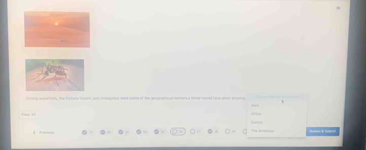 Strong waterfalls, the Sahara Desert, and mosquitos were some of the geographical bamers a trader would face when entering Choose the conpct anwer -
Asia
Clear All Africa
Europe
《 Previous 22 24 25 26 28 The Americas Review & Submit