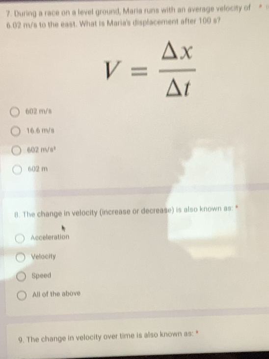 During a race on a level ground, Maria runs with an average velocity of *
6.02 m/s to the east. What is Maria's displacement after 100 s?
V= △ x/△ t 
602 m/s
16.6 m/s
602m/s^2
602 m
8. The change in velocity (increase or decrease) is also known as: *
Acceleration
Velocity
Speed
All of the above
9. The change in velocity over time is also known as: *