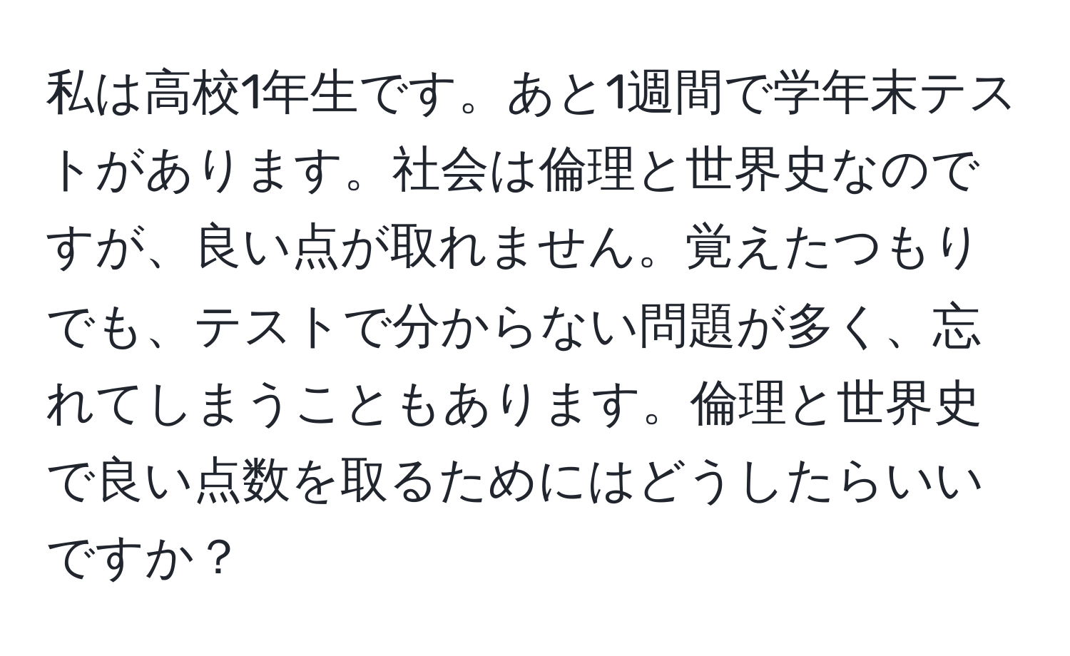 私は高校1年生です。あと1週間で学年末テストがあります。社会は倫理と世界史なのですが、良い点が取れません。覚えたつもりでも、テストで分からない問題が多く、忘れてしまうこともあります。倫理と世界史で良い点数を取るためにはどうしたらいいですか？