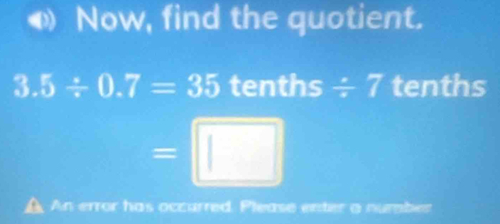 Now, find the quotient.
3.5/ 0.7=35 tenths / 7 tenths
=□
An error has occurred. Please enter a number