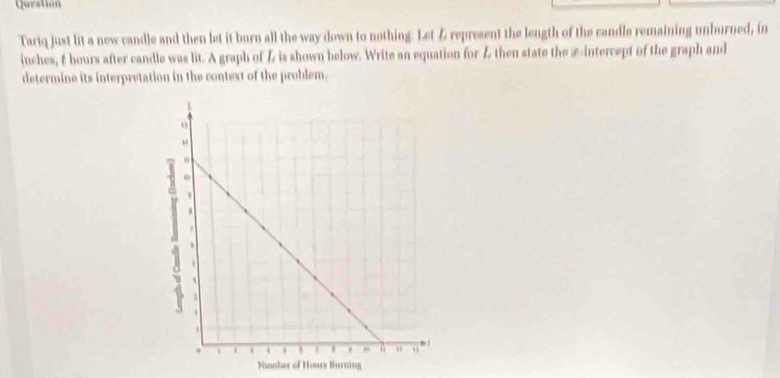 Question 
Tariq just lit a new candle and then let it burn all the way down to nothing. Let & represent the length of the candle remaining unburned, in
inches, & hours after candle was lit. A graph of is shown below. Write an equation for L then state the æ-intercept of the graph and 
determine its interpretation in the context of the problem. 
Nummber of Hours Hurning