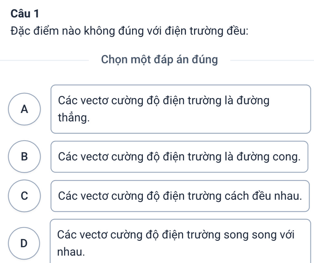 Đặc điểm nào không đúng với điện trường đều:
Chọn một đáp án đúng
Các vectơ cường độ điện trường là đường
A
thẳng.
B Các vectơ cường độ điện trường là đường cong.
C Các vectơ cường độ điện trường cách đều nhau.
Các vectơ cường độ điện trường song song với
D
nhau.