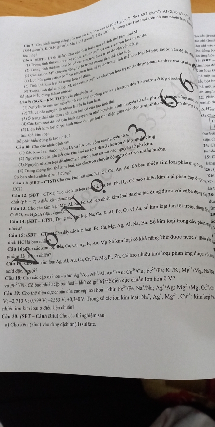 Cầu 7: Cho khếi lượng riếng của một số ki loại sau L /(0,53 m^3),Na(0.97g/cm^3). 1(2,70 g  e n  
(8,94 g/cm³), K (0.86 g/cm²), Mg (1,14g/cm * Hy cho bết trong các kim loại trên có bao nhiều kim họ
Tho chỉ (lead
ho chi vào 
Cầu 8: (SBT - Cánh Điều) Cho các phát biểu sau về tinh thể kim loại N
Cho đồng (c
(2) Trong tinh thể kum loạ M có các electran hoá trị tự đo chuyển động cá các electron hoá trị tự do ho sắt (iron)
oạ      
(1) Trong tinh thể kim loạ M có các cator M°
M^(20) = clecuon hoi mị tự do trong tinh thể kim loại M phụ thuộc vào độ âm tị
ān ing hòa !1: (SBT -
(4) Lực hút giữa cation (3) Các cation M° chuyển động tự do trong mạng tinh thể kim loại
Lim loại ki
(5) Tính thể kim loại M trung hoi xe^2 elecom hoà trị tự do được phân bố theo trật tự nhà
Lim loại đề
diện
Th một m
Lắc bột lư
Thà một m
Số phát biểu đùng là bao nhiều (6) Trong tinh thể kim loại M, các cation M°
àn ứng h
(1) Nguyên tử của các nguyên lỗ kim loại thường có từ 1 electron đến 3 electron ở lớp elect
Cầu 9; (SGK - KNTT) Cho các phát biểu sau.
semis) đu
(2) Tát cá các nguyên tổ nhón B đều là kim loại
H
(3) Ở trạng thái rân, đơn chất kim lom có cầu tạo tính thể
(4) Các kim loại đều có ban kinh nguyên tử nhỏ hơn bản kinh nguyên tử các phí k 22: Plván
13: Cho
(5) Liên kết kim loại được hình thành do lực hút tính điện giữa các clectron tự do v (beginarrayr bmisecingmis cirsendarray ode
Số phát biểu đúng là hao nhiều? tinh thể kim loại ho bié ciện ch
(1) Các kim loại thuộc nhóm IA và IIA bao gồm các nguyên tổ s U
Cầu 10: Cho các nhận định sau:
24: Ch
(2) Nguyên tữ của hầu hết các kim laạ có từ 1 đến 3 electron ở lớp ngoài cùng,
Fe bầ
(3) Nguyên tử kim loại dể nhường electron hơn so với các nguyên tử phí kim.
25: C
Có bao nhiêu nhận định là đùng? (4) Trong mạng tinh thể kim loạ, các clectron chuyển động tự do theo nhiều hướng
:. Au. Có bao nhiều kim loại phản ứng đ0n  1   bằng
Câu 11: (SBT - CTST) Cho các kim loại sau: Na,Ca,Cu,Ag,
Khi
Câu 12: (SBT - CTST) Cho các kim loại sauh Li, Ba, Ni,Pb,Hg Có bao nhiều kim loại phản ứng đượ  27:
HCl? àn t
.
chất (pH-7) ở điều kiện thường 
Cầu 13: Cho các kim loại: Mc. Al. Zh Fe. Có bao nhiều kim loại đã cho tác dụng được với cả ba dưng tn 18
dur
Câu 14: (SBT - CTST) Trong các kim loại O (đặc, nguậi)? Na,Ca,K,Al,Fe, Cu và Zn, số kim loại tan tốt trong dung tid
CuSO và H_2S
29
nhiêu?
Câu 15: (SBT - CTST) Cho dây các kim loại: Fe,Cu,Mg,Ag,Al,Na,Ba Số kim loại trong dãy phân ủ ác
dịch HCl là bao nhic?
Câu 16: Cho các kim loại: Na, Ca,Cu,Ag K. Au, Mg. Số kim loại có khả năng khử được nước ở điều kên
phóng Hạ là bao nhiêu?
Câu K: Chu bắc kim loại Ag,Al,Au,Cu,Cr,Fe,Mg,Pt,Zr Zn. Có bao nhiêu kim loại phản ứng được với t
acid đặc, hguội?
Câu 18: Cho các cập oxi hoá -- khử: Ag' /Ag; Al^(3+)/Al;Au^(3+)/Au;Cu^(2+)/Cu;Fe^(2+) /Fe; K^+/K;Mg^(2+)/Mg; △ N
và Pb^2 /Pb. Có bao nhiêu cặp oxi hoá -  khử có giá trị thể điện cực chuẩn lớn hơn 0V ?
Câu 19: Cho thể điện cực chuẩn của các cặp oxi hoá - khử: Fe^(2+)/Fe; Na^4/Na; Ag^(^+)/A ' Mg^(2+)/Mg;Cu^(2+)
V; −2,713 V; 0,799 V; −2,353 V; +0,340 V. Trong số các ion kim loại: Na^+,Ag^+,Mg^(2+),Cu^(2+); kim loại F 
nhiều ion kim loại ở điều kiện chuẩn?
Câu 20: (SBT - Cánh Diều) Cho các thi nghiệm sau:
a) Cho kẽm (zinc) vào dung dịch tin(II) sulfate.