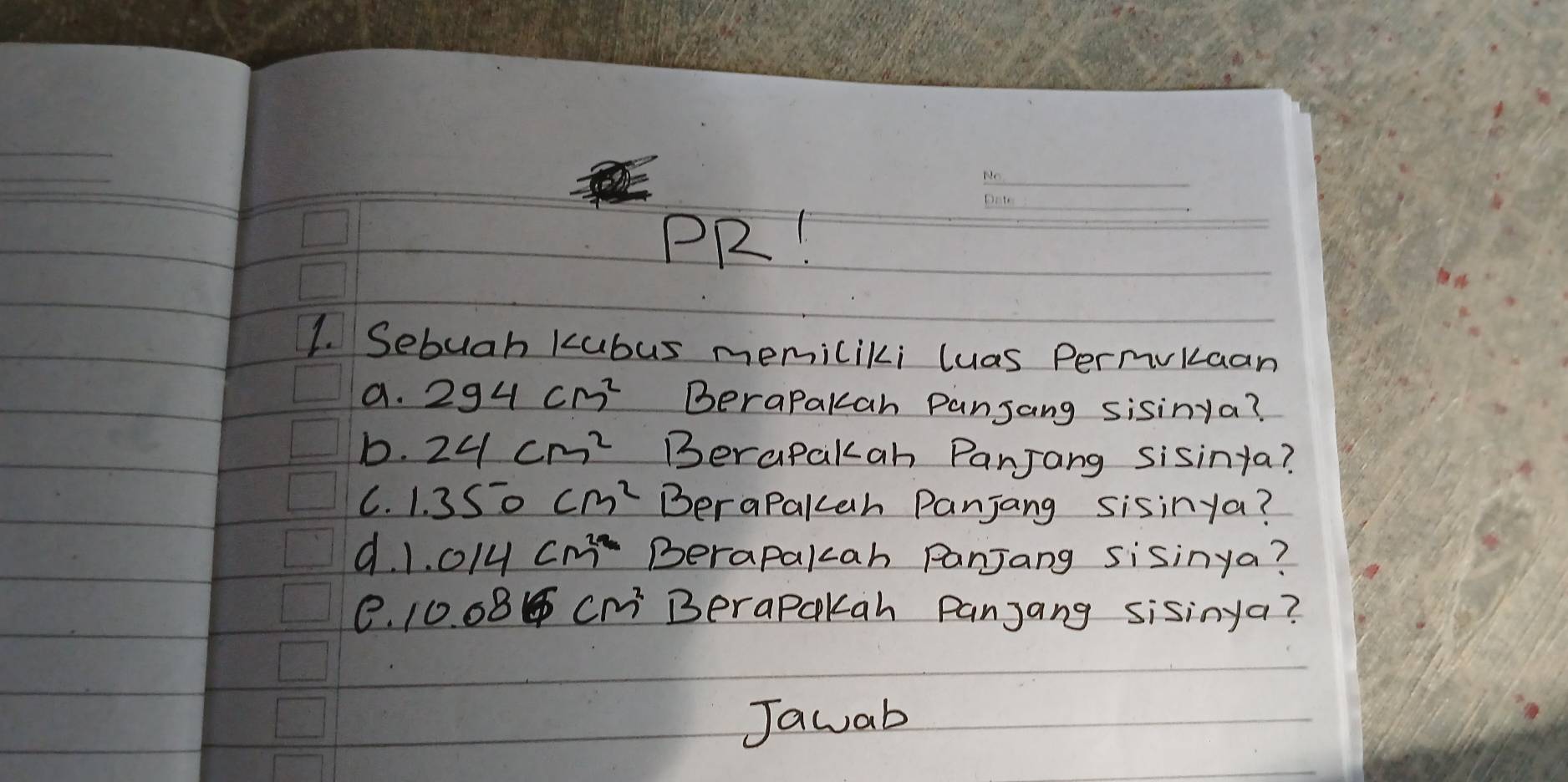 PR! 
1. Sebuah kubus memiliki luas Permvkaan 
a. 294cm^2 BeraPakah Panjang sisinya? 
b. 24cm^2 Berapakah Panjang sisinta? 
C. 1.350cm^2 BeraPakah Panjang sisinya? 
d. 1.014cm^2 Berapalcah PanjJang sisinya? 
e. 10.08cm^2 BeraPckah Panjang sisinya? 
Jawab