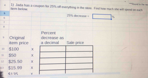 Round to the ner 
4 1) Jada has a coupon for 25% off everything in the store. Find how much she will spend on each 
item below. 
s 25% decrease = %
6
7
8
Percent 
9 Original decrease as 
item price a decimal Sale price 
10 $100
11 $50
12 $25.50 X
13 $15.99
$135 Y