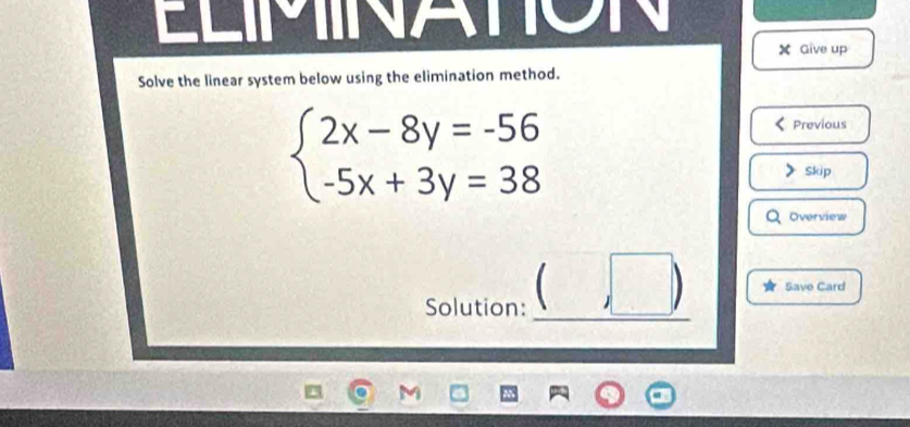 NATION
X Give up 
Solve the linear system below using the elimination method.
beginarrayl 2x-8y=-56 -5x+3y=38endarray.
Previous 
Skip 
Overview 
Solution: (□ ) Save Card