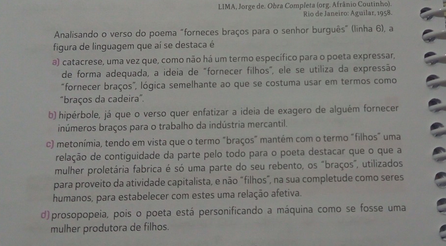 LIMA, Jorge de. Obra Completa (org. Afrânio Coutinho).
Rio de Janeiro: Aguilar, 1958.
Analisando o verso do poema “forneces braços para o senhor burguês” (linha 6), a
figura de linguagem que aí se destaca é
a) catacrese, uma vez que, como não há um termo específico para o poeta expressar,
de forma adequada, a ideia de “fornecer filhos”, ele se utiliza da expressão
“fornecer braços”, lógica semelhante ao que se costuma usar em termos como
“braços da cadeira”.
b) hipérbole, já que o verso quer enfatizar a ideia de exagero de alguém fornecer
inúmeros braços para o trabalho da indústria mercantil.
c) metonímia, tendo em vista que o termo “braços” mantém com o termo “filhos” uma
relação de contiguidade da parte pelo todo para o poeta destacar que o que a
mulher proletária fabrica é só uma parte do seu rebento, os "braços”, utilizados
para proveito da atividade capitalista, e não “filhos”, na sua completude como seres
humanos, para estabelecer com estes uma relação afetiva.
d)prosopopeia, pois o poeta está personificando a máquina como se fosse uma
mulher produtora de filhos.