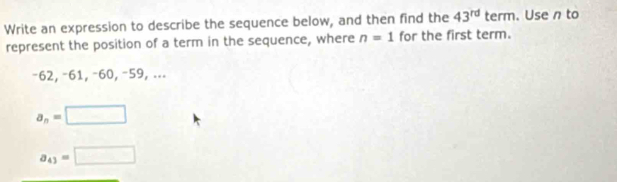 Write an expression to describe the sequence below, and then find the 43^(rd) term. Use n to
represent the position of a term in the sequence, where n=1 for the first term.
−62, −61, −60, −59, ...
a_n=□
a_43=□