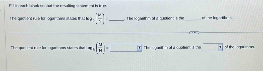 Fill in each blank so that the resulting statement is true. 
The quotient rule for logarithms states that log _b( M/N )= _ . The logarithm of a quotient is the _of the logarithms. 
The quotient rule for logarithms states that log _b( M/N )=□ The logarithm of a quotient is the □  of the logarithms.