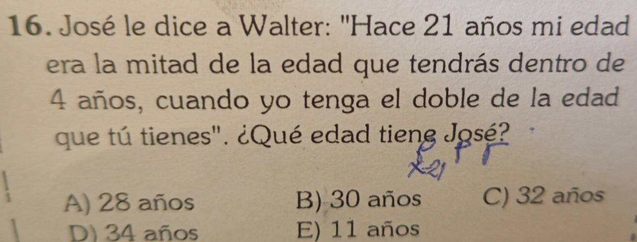 José le dice a Walter: "Hace 21 años mi edad
era la mitad de la edad que tendrás dentro de
4 años, cuando yo tenga el doble de la edad
que tú tienes". ¿Qué edad tieng José?
A) 28 años B) 30 años C) 32 años
D) 34 años E) 11 años