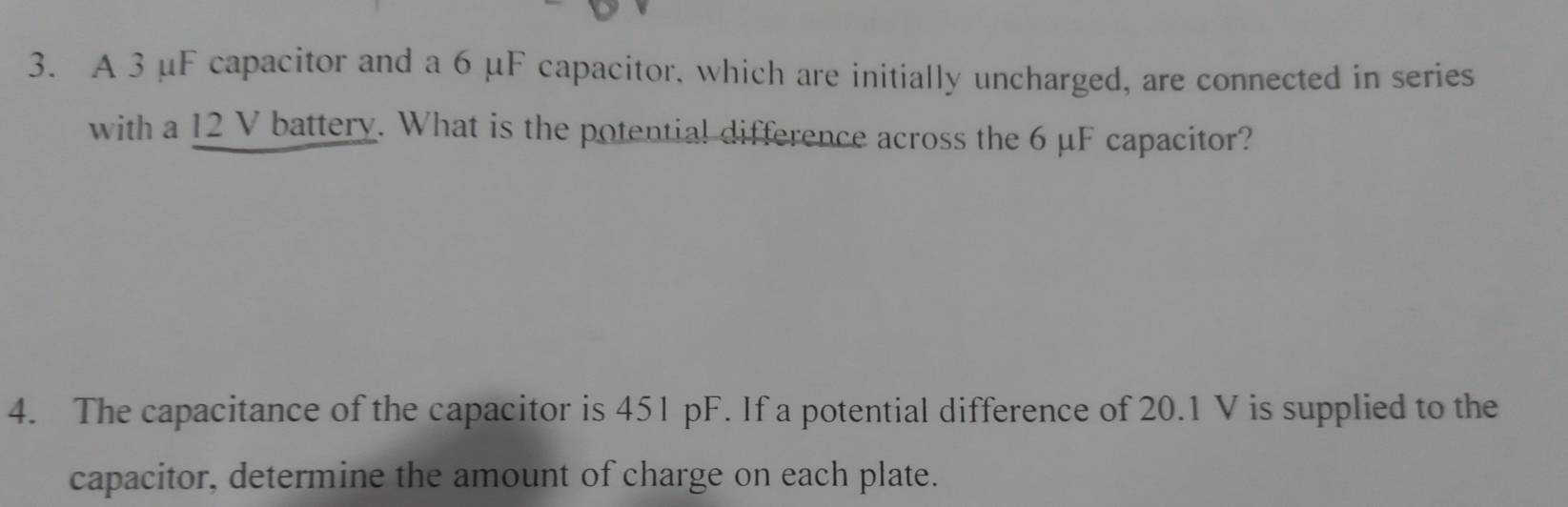 A 3 μF capacitor and a 6 μF capacitor, which are initially uncharged, are connected in series 
with a 12 V battery. What is the potential difference across the 6 μF capacitor? 
4. The capacitance of the capacitor is 451 pF. If a potential difference of 20.1 V is supplied to the 
capacitor, determine the amount of charge on each plate.