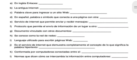 En inglés Enlaces:_ 
b) La antigua internet:_ 
= 
c) Palabra clave para ingresar a un sitio Web:_ 
d) En español, palabra o símbolo que conecta a una página con otra:_ 
e) Servicio de internet que permite enviar y recibir mensajes:_ 
f) Protocolo que permite el envío de información de un lugar a otro:_ 
g) Documento vinculado con otros documentos:_ 
h) Se conoce como la red de redes:_ 
i) Lenguaje utilizado para escribir páginas Web:_ 
j) Es el servicio de internet que demuestra completamente el concepto de lo que significa la 
palabra hipertexto:_ 
k) Conformada por computadoras conectadas entre sí:_ 
I) Normas que dicen cómo se intercambia la información entre computadoras:_