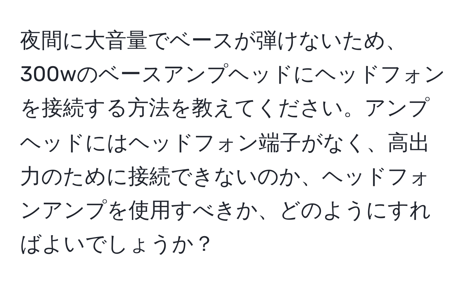 夜間に大音量でベースが弾けないため、300wのベースアンプヘッドにヘッドフォンを接続する方法を教えてください。アンプヘッドにはヘッドフォン端子がなく、高出力のために接続できないのか、ヘッドフォンアンプを使用すべきか、どのようにすればよいでしょうか？