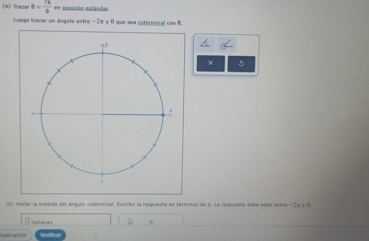 Trazar θ = 7π /6  en posición estándar. 
Luego trazar un ángulo entre −2π y 0 que sea coterminal con θ. 
× 
(b) Hallar la medida del ángulo coterminal. Escribir la respuesta en términos de π. La respuesta debe estar entre −2π y 0. 
radianes π
Explicación Verificar