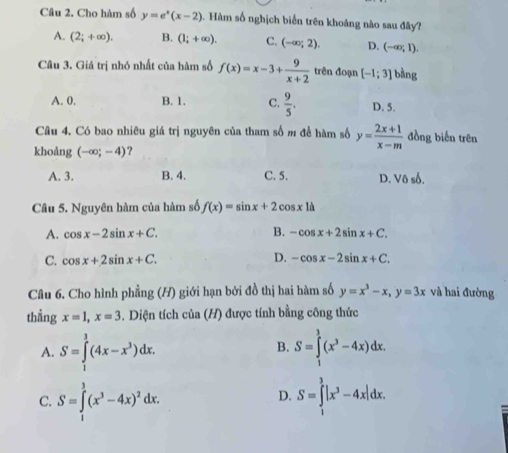 Cho hàm số y=e^x(x-2). Hàm số nghịch biến trên khoảng nào sau đây?
A. (2;+∈fty ), B. (1;+∈fty ). C. (-∈fty ;2). D. (-∈fty ;1). 
Câu 3. Giá trị nhỏ nhất của hàm số f(x)=x-3+ 9/x+2  trên đoạn [-1;3] bằng
A. 0. B. 1. C.  9/5 .
D. 5.
Câu 4. Có bao nhiêu giá trị nguyên của tham số m để hàm số y= (2x+1)/x-m  đồng biến trên
khoảng (-∈fty ;-4) ?
A. 3. B. 4. C. 5. D. Vô số.
Câu 5. Nguyên hàm của hàm số f(x)=sin x+2cos x1d
A. cos x-2sin x+C. B. -cos x+2sin x+C.
C. cos x+2sin x+C. D. -cos x-2sin x+C. 
Câu 6. Cho hình phẳng (H) giới hạn bởi đồ thị hai hàm số y=x^3-x, y=3x và hai đường
thẳng x=1, x=3. Diện tích của (H) được tính bằng công thức
A. S=∈tlimits _1^(3(4x-x^3))dx.
B. S=∈tlimits _1^(3(x^3)-4x)dx.
C. S=∈tlimits _1^(3(x^3)-4x)^2dx.
D. S=∈tlimits _1^(3|x^3)-4x|dx.