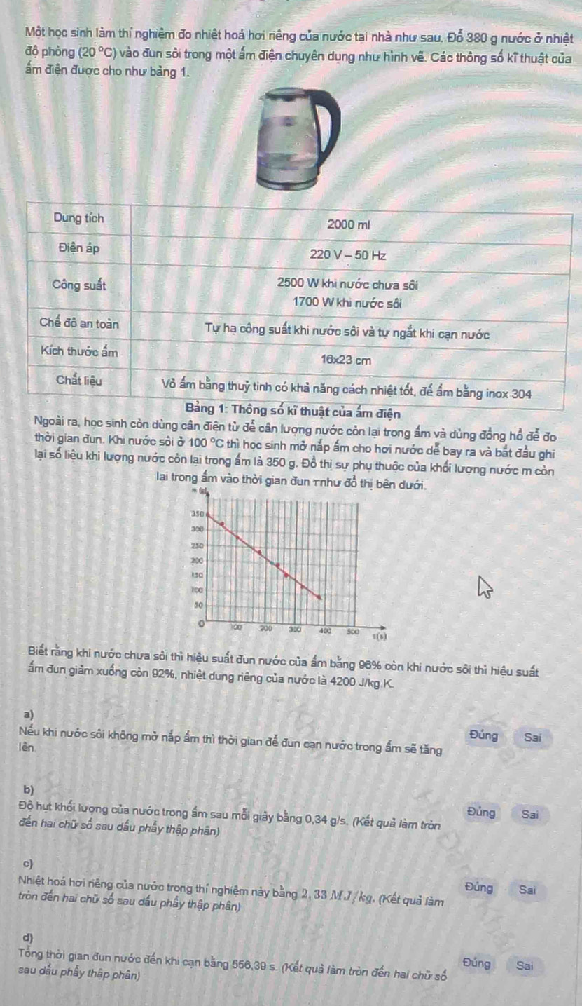 Một học sinh làm thí nghiệm đo nhiệt hoá hơi niêng của nước tại nhà như sau. Đỗ 380 g nước ở nhiệt
độ phòng (20°C) ) vào đun sôi trong một ấm điện chuyên dụng như hình vẽ. Các thông số kĩ thuật của
ẩm điện được cho như bảng 1.
Dung tích 2000 ml
Điện áp 220 V - 50 Hz
Công suất 2500 W khi nước chưa sôi
1700 W khi nước sôi
Chế độ an toàn Tự hạ công suất khi nước sôi và tự ngắt khi cạn nước
Kích thước ẩm 16x23 cm
Chất liệu Vỏ ấm bằng thuỷ tinh có khả năng cách nhiệt tốt, đế ẩm bằng inox 304
Bảng 1: Thông số kĩ thuật của ấm điện
Ngoài ra, học sinh còn dùng cân điện từ để cân lượng nước còn lại trong ẩm và dùng đồng hổ để đo
thời gian đun. Khi nước sôi ở 100°C 6 thì học sinh mở nắp ấm cho hơi nước dễ bay ra và bắt đầu ghi
lại số liệu khi lượng nước còn lại trong ấm là 350 g. Đồ thị sự phụ thuộc của khối lượng nước m còn
lại trong ấm vào thời gian đun Tnhư đồ thị bêưới.
Biết rằng khi nước chưa sôi thì hiệu suất đun nước của ẩm bằng 96% còn khi nước sôi thì hiệu suất
ấm đun giảm xuống còn 92%, nhiệt dung riêng của nước là 4200 J/kg K.
ψ
Đúng Sai
Nếu khi nước sôi không mở nắp ẩm thì thời gian để đun cạn nước trong ẩm sẽ tăng
lèn
b) Đủng
Đô hut khối lượng của nước trong ấm sau mỗi giây bằng 0,34 g/s. (Kết quả làm tròn Sai
đến hai chữ số sau dấu phẩy thập phân)
c)
Đủng Sai
Nhiệt hoá hơi riêng của nước trong thí nghiệm này bằng 2, 33 M.J / kg. (Kết quả làm
tròn đến hai chữ số sau dấu phẩy thập phân)
d)
Tổng thời gian đun nước đến khi cạn bằng 556,39 s. (Kết quả làm tròn đến hai chữ số Đúng Sai
sau dấu phẩy thập phân)