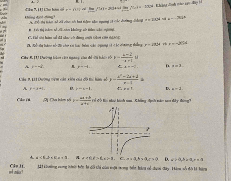 A. 2 B. 1.
t mí
Dườ vǎ limlimits _xto -∈fty f(x)=-2024 , Khẳng định nào sau đây là
c đó Câu 7. [1] Cho hàm số y=f(x) có limlimits _xto ∈fty f(x)=2024
đầu khảng định đùng?
chú A. Đồ thị hám số đã cho có hai tiệm cận ngang là các đường thắng x=2024 yá x=-2024
ng
n pi B. Đồ thị hàm số đã cho không có tiệm cận ngang.
tái t
φi g C. Đồ thị hàm số đã cho có đứng một tiệm cận ngang.
qi D. Đồ thị hàm số đã cho có hai tiệm cận ngang là các đường thắng y=2024 và y=-2024.
Sự
ập
nt Câu 8. [1] Đường tiệm cận ngang của đồ thị hàm số y= (x-2)/-x+1 
A. y=-2. B. y=-1. C. x=-1. D. x=2.
Câu 9. [2] Đường tiệm cận xiên của đồ thị hàm số y= (x^2-2x+2)/x-1  là
A. y=x+1. B. y=x-1. C. x=3. D. x=2.
Câu 10. [2] Cho hàm số y= (ax+b)/x+c  có đồ thị như hình sau. Khắng định nào sau đây đùng?
A. a<0,b<0,c<0. B. a<0,b>0,c>0. C. a>0,b>0,c>0. D. a>0,b>0,c<0.
Câu I1. [2] Đường cong hình bên là đồ thị của một trong bốn hàm số dưới đây. Hàm số đó là hàm
số não?