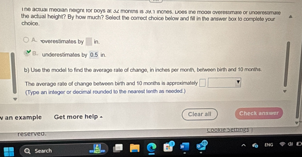 ine actual median neight for boys at 32 months is 39.1 inches. Does the model overestimate or underestimate
the actual height? By how much? Select the correct choice below and fill in the answer box to complete your
choice.
A overestimates by □ in.
B. underestimates by 0.5 in.
b) Use the model to find the average rate of change, in inches per month, between birth and 10 months.
The average rate of change between birth and 10 months is approximately
(Type an integer or decimal rounded to the nearest tenth as needed.)
Clear all
wan example Get more help ^ Check answer
reservea. Cookie Settings
ENG
Search