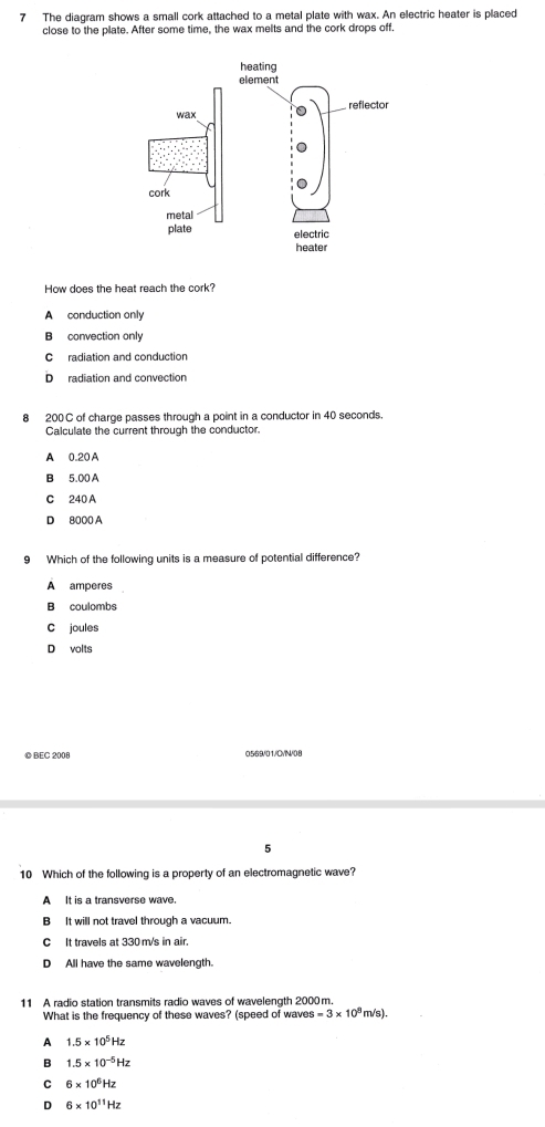 The diagram shows a small cork attached to a metal plate with wax. An electric heater is placed
close to the plate. After some time, the wax melts and the cork drops off.
How does the heat reach the cork?
A conduction only
B convection only
C radiation and conduction
D radiation and convection
8 200C of charge passes through a point in a conductor in 40 seconds.
Calculate the current through the conductor.
A 0.20 A
B 5.00 A
C 240 A
D 8000 A
9 Which of the following units is a measure of potential difference?
A amperes
B coulombs
C joules
D volts
© BEC 2008 0569/01/CVN/08
5
10 Which of the following is a property of an electromagnetic wave?
A It is a transverse wave.
B It will not travel through a vacuum.
C It travels at 330m/s in air.
D All have the same wavelength.
11 A radio station transmits radio waves of wavelength 2000m.
What is the frequency of these waves? (speed of waves s=3* 10^8 m/s).
A 1.5* 10^5Hz
B 1.5* 10^(-5)Hz
C 6* 10^6Hz
D 6* 10^(11)Hz
