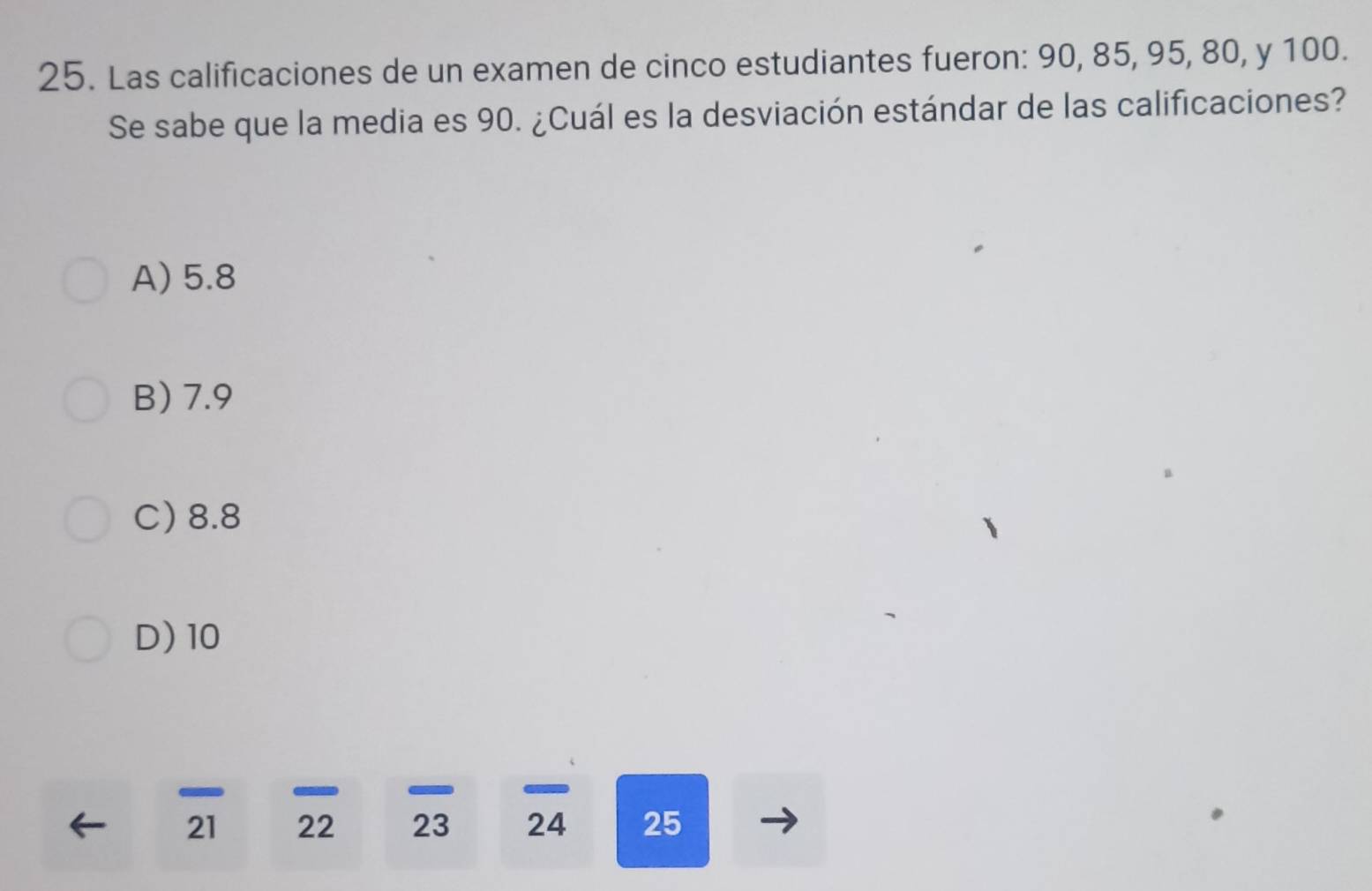 Las calificaciones de un examen de cinco estudiantes fueron: 90, 85, 95, 80, y 100.
Se sabe que la media es 90. ¿Cuál es la desviación estándar de las calificaciones?
A) 5.8
B) 7.9
C) 8.8
D) 10
21 22 23 24 25