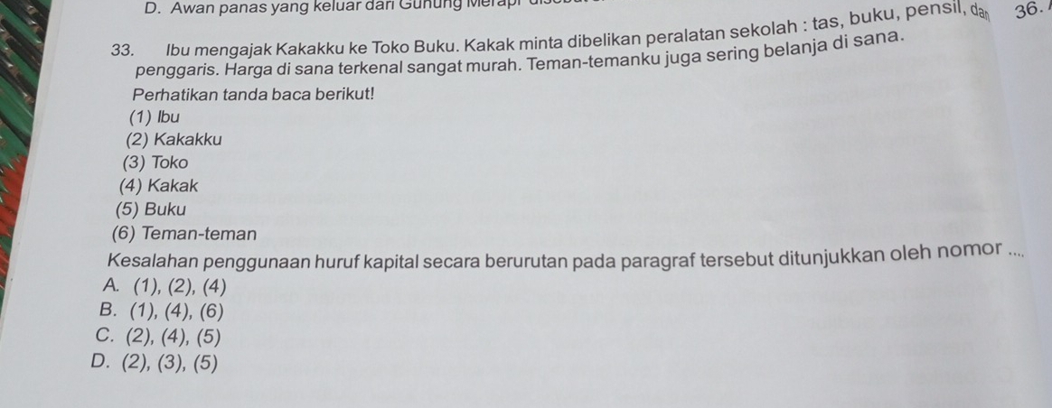 D. Awan panas yang keluar dari Gunung Merapi 
33. lbu mengajak Kakakku ke Toko Buku. Kakak minta dibelikan peralatan sekolah : tas, buku, pensil, d 36.
penggaris. Harga di sana terkenal sangat murah. Teman-temanku juga sering belanja di sana.
Perhatikan tanda baca berikut!
(1) Ibu
(2) Kakakku
(3) Toko
(4) Kakak
(5) Buku
(6) Teman-teman
Kesalahan penggunaan huruf kapital secara berurutan pada paragraf tersebut ditunjukkan oleh nomor ....
A. (1),(2),(4)
B. (1),(4),(6)
C. (2),(4),(5)
D. (2),(3),(5)