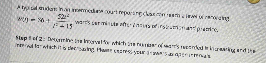 A typical student in an intermediate court reporting class can reach a level of recording
W(t)=36+ 52t^2/t^2+15  words per minute after t hours of instruction and practice. 
Step 1 of 2 : Determine the interval for which the number of words recorded is increasing and the 
interval for which it is decreasing. Please express your answers as open intervals.