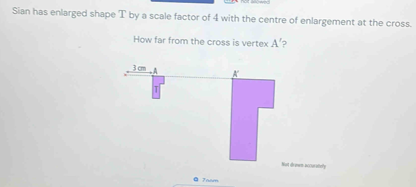 tarowed 
Sian has enlarged shape T by a scale factor of 4 with the centre of enlargement at the cross. 
How far from the cross is vertex A'
Not drawn accurately
7oam