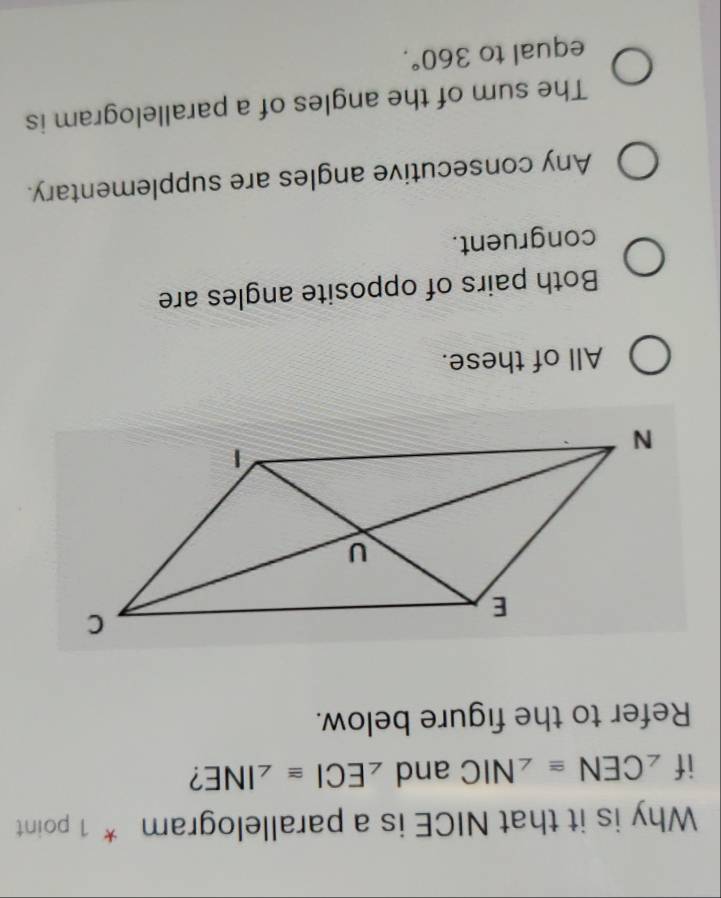 Why is it that NICE is a parallelogram * 1 point
if ∠ CEN≌ ∠ NIC and ∠ ECI≌ ∠ INE 7
Refer to the figure below.
All of these.
Both pairs of opposite angles are
congruent.
Any consecutive angles are supplementary.
The sum of the angles of a parallelogram is
equal to 360°.