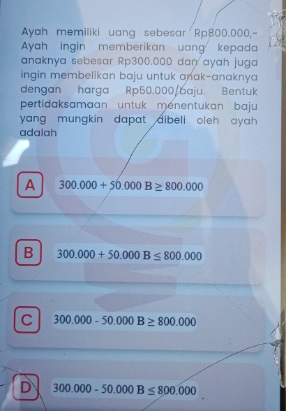 Ayah memiliki uang sebesar Rp800.000,-
Ayah ingin memberikan uang kepada
anaknya sebesar Rp300.000 dan ayah juga
ingin membelikan baju untuk anak-anaknya 
dengan harga Rp50.000 /baju. Bentuk
pertidaksamaan untuk menentukan baju
yang mungkin dapat dibeli oleh ayah .
adalah
A 300.000+50.000B≥ 800.000
B 300.000+50.000B≤ 800.000
C 300.000-50.000B≥ 800.000
D 300.000-50.000B≤ 800.000