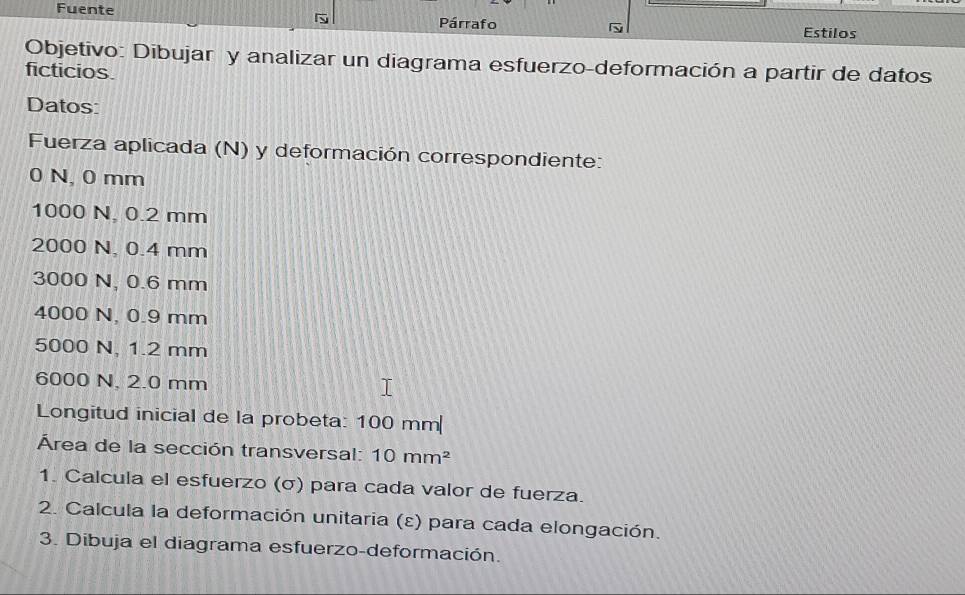 Fuente Párrafo Estilos 
Objetivo: Dibujar y analizar un diagrama esfuerzo-deformación a partir de datos 
ficticios. 
Datos: 
Fuerza aplicada (N) y deformación correspondiente:
0 N, 0 mm
1000 N, 0.2 mm
2000 N, 0.4 mm
3000 N, 0.6 mm
4000 N, 0.9 mm
5000 N, 1.2 mm
6000 N, 2.0 mm
Longitud inicial de la probeta: 100 mm
Área de la sección transversal: 10mm^2
1. Calcula el esfuerzo (σ) para cada valor de fuerza. 
2. Calcula la deformación unitaria (ε) para cada elongación. 
3. Dibuja el diagrama esfuerzo-deformación.