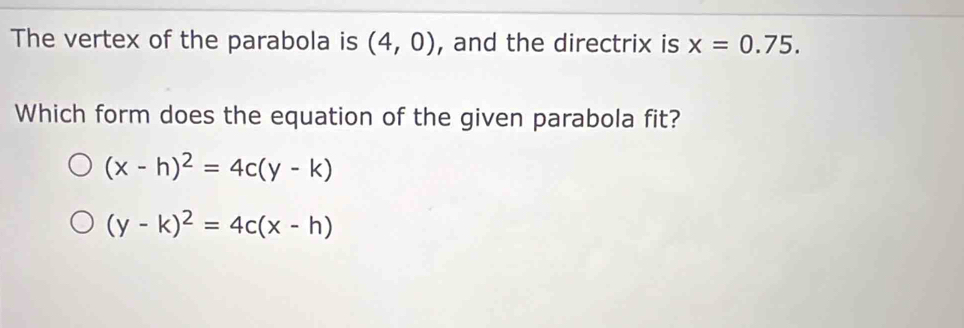 The vertex of the parabola is (4,0) , and the directrix is x=0.75. 
Which form does the equation of the given parabola fit?
(x-h)^2=4c(y-k)
(y-k)^2=4c(x-h)