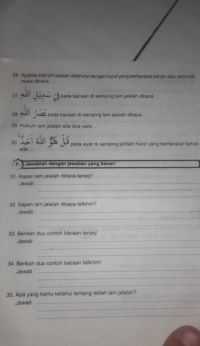 Apabila ada lam jalalah didahului dengan huruf yang berharakat fathah atau dammah 
maka dibaca .... 
2 ầ á gần pada bacaan di samping lam jalalah dibaca .... 
28. pada bacaan di samping lam jalalah dibaca .... 
29. Hukum lam jalalah ada dua yaitu .... 
30. L í à jé pada ayat di samping jumlah huruf yang berharakat fathah 
ada .... 
F. Jawabiah dengan jawaban yang benar! 
31. Kapan lam jalalah dibaca tarqiq? 
Jawab :_ 
_ 
_ 
32. Kapan lam jalalah dibaca tafkhim? 
Jawab : 
_ 
_ 
_ 
33. Berikan dua contoh bacaan tarqiq! 
_ 
_ 
Jawab : 
_ 
34. Berikan dua contoh bacaan tafkhim! 
_ 
Jawab : 
_ 
_ 
35. Apa yang kamu ketahui tentang istilah lam jalalah? 
_ 
Jawab : 
_ 
_