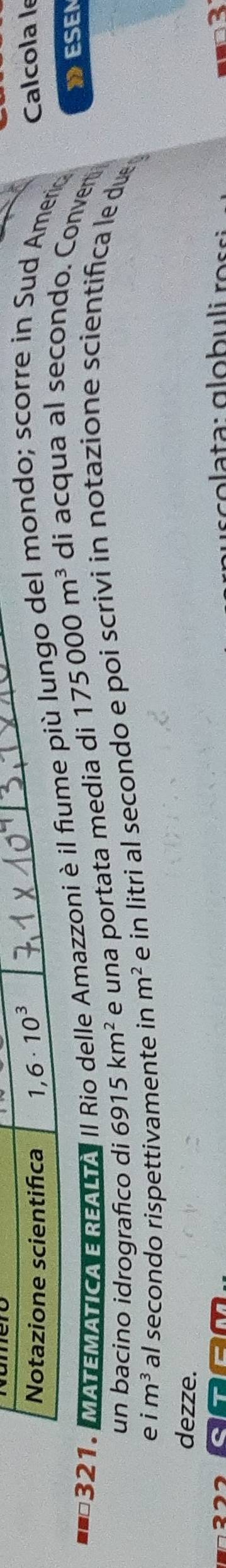 Notazione scientifica 1,6· 10^3
Calcola le 
321. MATEMÁTICA EREALTA II Rio delle Amazzoni è il fiume più lungo del mondo; scorre in Sud Amerio 
un bacino idrografico di 6915km^2 e una portata media di 175000m^3 di acqua al secondo. Conven 
DESEN 
e im^3 al secondo rispettivamente in m^2 e in litri al secondo e poi scrivi in notazione scientifica le due 
dezze.