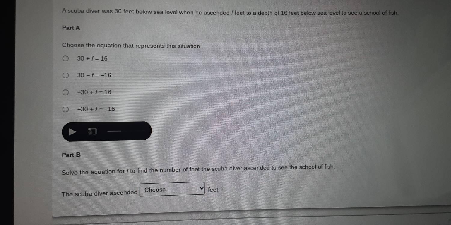 A scuba diver was 30 feet below sea level when he ascended f feet to a depth of 16 feet below sea level to see a school of fish.
Part A
Choose the equation that represents this situation.
30+f=16
30-f=-16
-30+f=16
-30+f=-16
Part B
Solve the equation for f to find the number of feet the scuba diver ascended to see the school of fish.
The scuba diver ascended Choose... feet