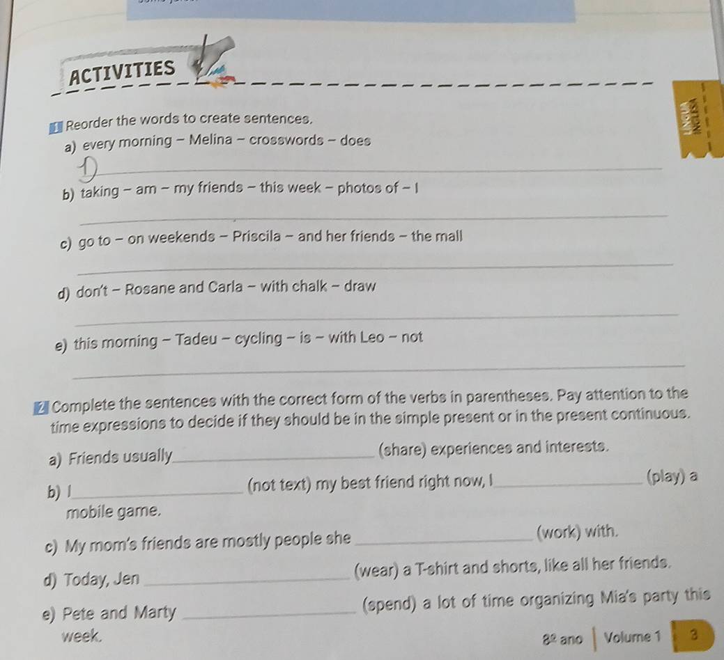 ACTIVITIES 
Reorder the words to create sentences. 
a) every morning - Melina - crosswords - does 
_ 
b) taking - am - my friends - this week - photos of - I 
_ 
c) go to - on weekends - Priscila - and her friends - the mall 
_ 
d) don't - Rosane and Carla - with chalk - draw 
_ 
e) this morning - Tadeu - cycling - is - with Leo - not 
_ 
£ Complete the sentences with the correct form of the verbs in parentheses. Pay attention to the 
time expressions to decide if they should be in the simple present or in the present continuous. 
a) Friends usually_ (share) experiences and interests. 
b) l_ (not text) my best friend right now, I_ (play) a 
mobile game. 
c) My mom's friends are mostly people she_ (work) with. 
d) Today, Jen _(wear) a T-shirt and shorts, like all her friends. 
e) Pete and Marty _(spend) a lot of time organizing Mia's party this 
week. Volume 1 3 
8^(_ circ) ano