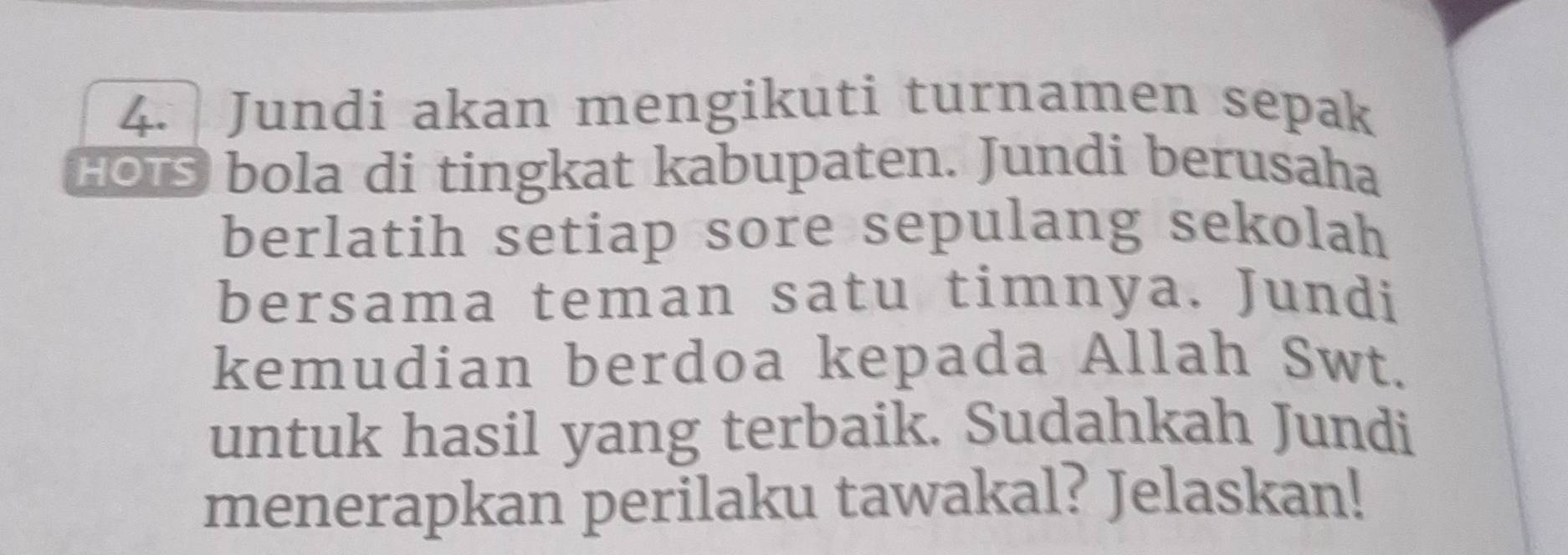 Jundi akan mengikuti turnamen sepak 
HOtS bola di tingkat kabupaten. Jundi berusaha 
berlatih setiap sore sepulang sekolah 
bersama teman satu timnya. Jundi 
kemudian berdoa kepada Allah Swt. 
untuk hasil yang terbaik. Sudahkah Jundi 
menerapkan perilaku tawakal? Jelaskan!