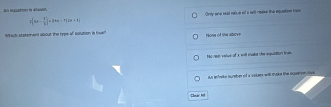 An equation is shown.
2(5x- 1/3 )=24x-7(2x+1) Only one real value of x will make the equation true
Which statement about the type of solution is true?
None of the above
No real value of x will make the equation true.
An infinite number of x values will make the equation true.
Clear All