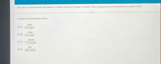 The price of a stock steadily decreased by a tottal of $148 over the past 13 months. Which expression shows the change in the stock's value?
Choose the comect answar below.
A  1148/13montha 
B.  (-5148)/13months 
C.  (-5148)/-13months 
D.  513/148montha 