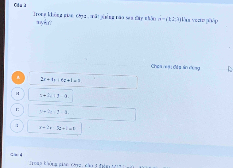 Trong không gian Oxyz , mặt phẳng nào sau đây nhận n=(1;2;3) làm vecto pháp
tuyển?
Chọn một đáp án đúng
A 2x+4y+6z+1=0. 7
B x+2z+3=0.
C y+2z+3=0.
D x+2y-3z+1=0. 
Câu 4
Trong không gian Oyyz , cho 3 điệm M(2· 1