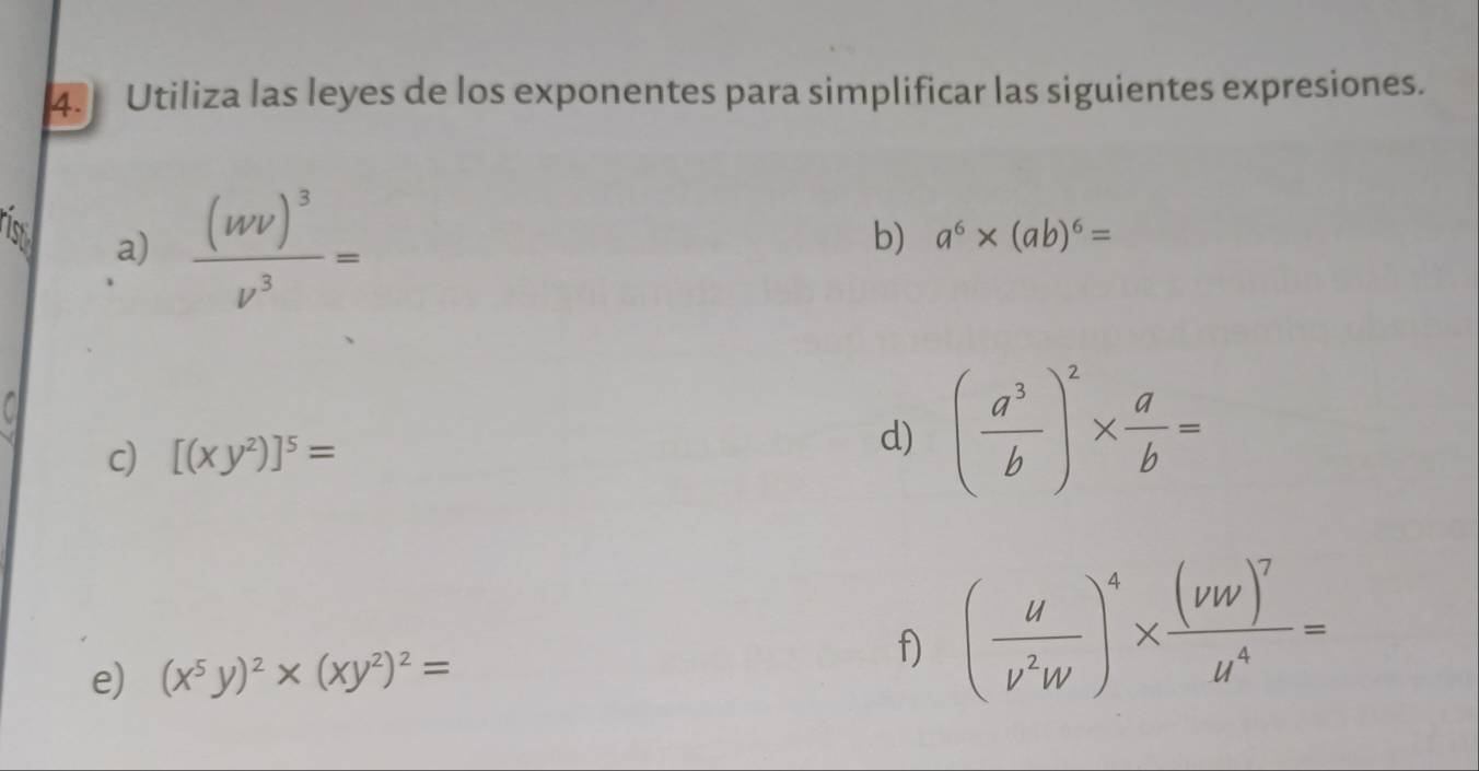 Utiliza las leyes de los exponentes para simplificar las siguientes expresiones. 
ris a) frac (wv)^3v^3=
b) a^6* (ab)^6=
c) [(xy^2)]^5=
d) ( a^3/b )^2*  a/b =
e) (x^5y)^2* (xy^2)^2=
f) ( u/v^2w )^4* frac (vw)^7u^4=