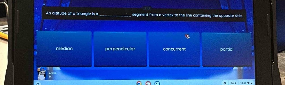 An altitude of a triangle is à_ segment from a vertex to the line containing the opposite side.
median perpendicular concurrent partial
ANNA
M
Dec 4 10 4