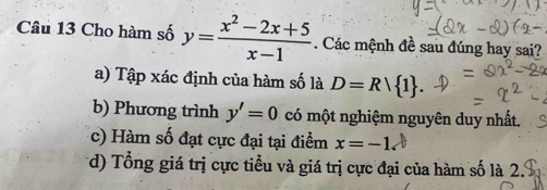 Cho hàm số y= (x^2-2x+5)/x-1 . Các mệnh đề sau đúng hay sai?
a) Tập xác định của hàm số là D=Rvee  1.
b) Phương trình y'=0 có một nghiệm nguyên duy nhất.
c) Hàm số đạt cực đại tại điểm x=-1.
d) Tổng giá trị cực tiểu và giá trị cực đại của hàm số là 2.