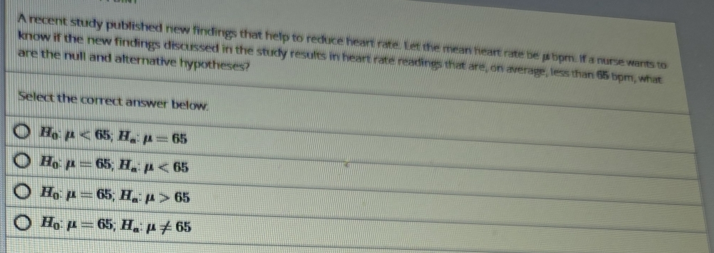 A recent study published new findings that help to reduce heart rate. Let the mean heart rate be μ5pm. If a nurse wants to
know if the new findings discussed in the study results in heart rate readings that are, on average, less than 65 bpm, what
are the null and alternative hypotheses?
Select the correct answer below.
H_0:mu <65</tex>; H_a:mu =65
H_0:mu =65; H_a:mu <65</tex>
H_0:mu =65; H_a:mu >65
H_0:mu =65; H_a:mu != 65