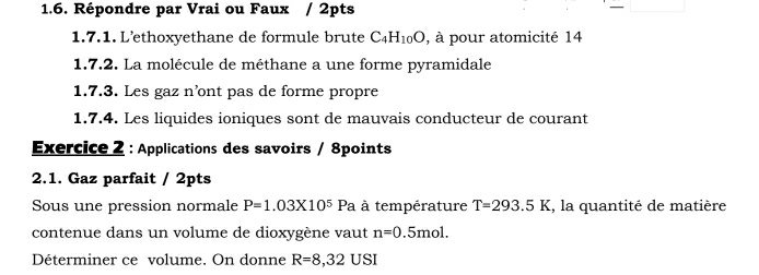 Répondre par Vrai ou Faux / 2pts - □ 
1.7.1. L’ethoxyethane de formule brute C_4H_10O , à pour atomicité 14 
1.7.2. La molécule de méthane a une forme pyramidale 
1.7.3. Les gaz n’ont pas de forme propre 
1.7.4. Les liquides ioniques sont de mauvais conducteur de courant 
Exercice 2 : Applications des savoirs / 8points 
2.1. Gaz parfait / 2pts 
Sous une pression normale P=1.03* 10^5 | a à température T=293.5K , la quantité de matière 
contenue dans un volume de dioxygène vaut n=0.5mol. 
Déterminer ce volume. On donne R=8,32USI