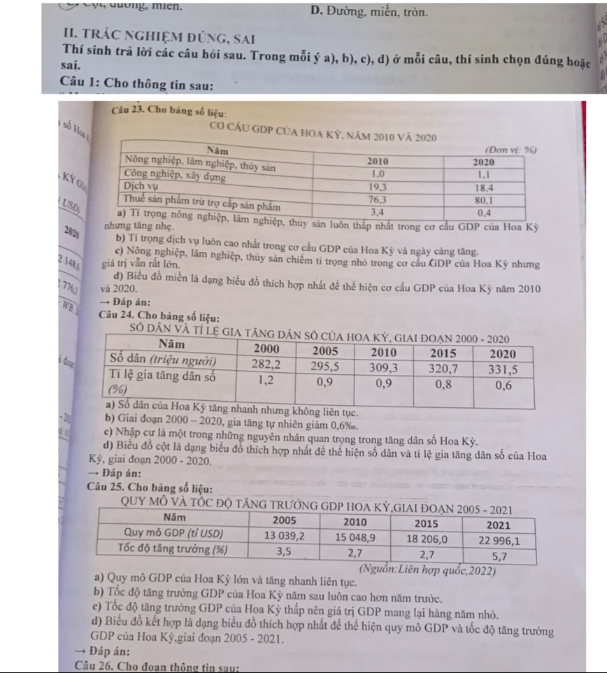D. Đường, miền, tròn.
1 
II. tRÁC nGHIệM đÚnG, sai
Thí sinh trả lời các câu hỏi sau. Trong mỗi ý a), b), c), d) ở mỗi câu, thí sinh chọn đúng hoặc a
sai.
Câu 1: Cho thông tin sau:
Câu 23. Cho bảng số liệu:
H số Hoạ
Cơ CÁU GDP CủA HOA 
Ký G
USD
n luôn thấp nhất trong cơ cấu GDP của Hoa Kỳ
nhưng tăng nhẹ.
2020
b) Tỉ trọng dịch vụ luôn cao nhất trong cơ cầu GDP của Hoa Kỳ và ngày càng tăng.
c) Nông nghiệp, lâm nghiệp, thủy sản chiếm tỉ trọng nhỏ trong cơ cầu GDP của Hoa Kỳ nhưng
2 148,6 giá trị vẫn rắt lớn.
d) Biểu đồ miền là dạng biểu đồ thích hợp nhất để thể hiện cơ cấu GDP của Hoa Kỳ năm 2010
1 776,1 và 2020.
→ Đáp án:
WB 
Câu 24. Cho bảng số liệu:
Số DÂN VÀ Tỉ
i d
-2 b) Giai đoạn 2000 - 2020, gia tăng tự nhiên giảm 0,6‰.
i c) Nhập cư là một trong những nguyên nhân quan trọng trong tăng dân số Hoa Kỳ.
d) Biểu đồ cột là dạng biểu đồ thích hợp nhất để thể hiện số dân và tỉ lệ gia tăng dân số của Hoa
Kỳ, giai đoạn 2000 - 2020.
→ Đáp án:
Câu 25. Cho bảng số liệu:
QUY MÔ VÀ TỐC Đ
n:Liên hợp quốc,2022)
a) Quy mô GDP của Hoa Kỳ lớn vả tăng nhanh liên tục.
b) Tốc độ tăng trưởng GDP của Hoa Kỳ năm sau luôn cao hơn năm trước.
c) Tốc độ tăng trưởng GDP của Hoa Kỳ thấp nên giá trị GDP mang lại hàng năm nhỏ.
d) Biểu đồ kết hợp là dạng biểu đồ thích hợp nhất để thể hiện quy mô GDP và tốc độ tăng trưởng
GDP của Hoa Kỳ,giai đoạn 2005 - 2021.
→ Đáp án:
Câu 26. Cho đoan thông tin sau: