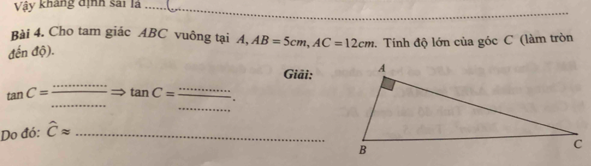 Vậy kháng định sai là …. 
Bài 4. Cho tam giác ABC vuông tại A, AB=5cm, AC=12cm
đến độ). . Tính độ lớn của góc C (làm tròn 
Giải: 
_ 
_ 
_ tan C=
_ tan C=. 
Do đó: hat Capprox _