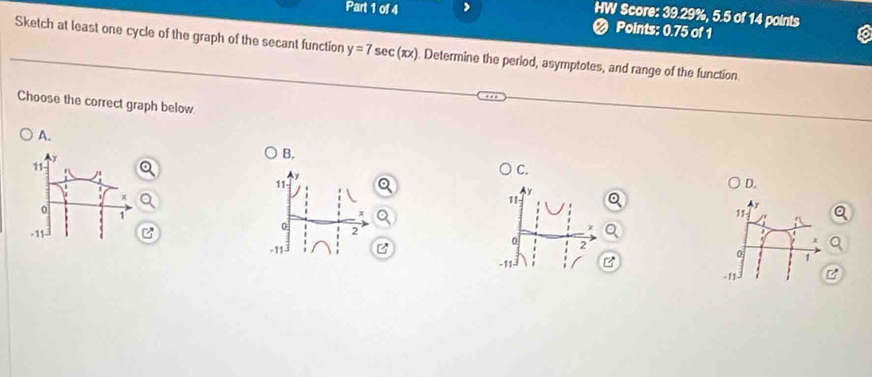 HW Score: 39.29%, 5.5 of 14 points
Part 1 of 4 2 Points: 0.75 of 1
Sketch at least one cycle of the graph of the secant function y=7sec (π x). Determine the period, asymptotes, and range of the function
Choose the correct graph below
A.
B.
C.
11
D.
11
11
0 2
0
-11 B 2
0 1
-11 -
-11