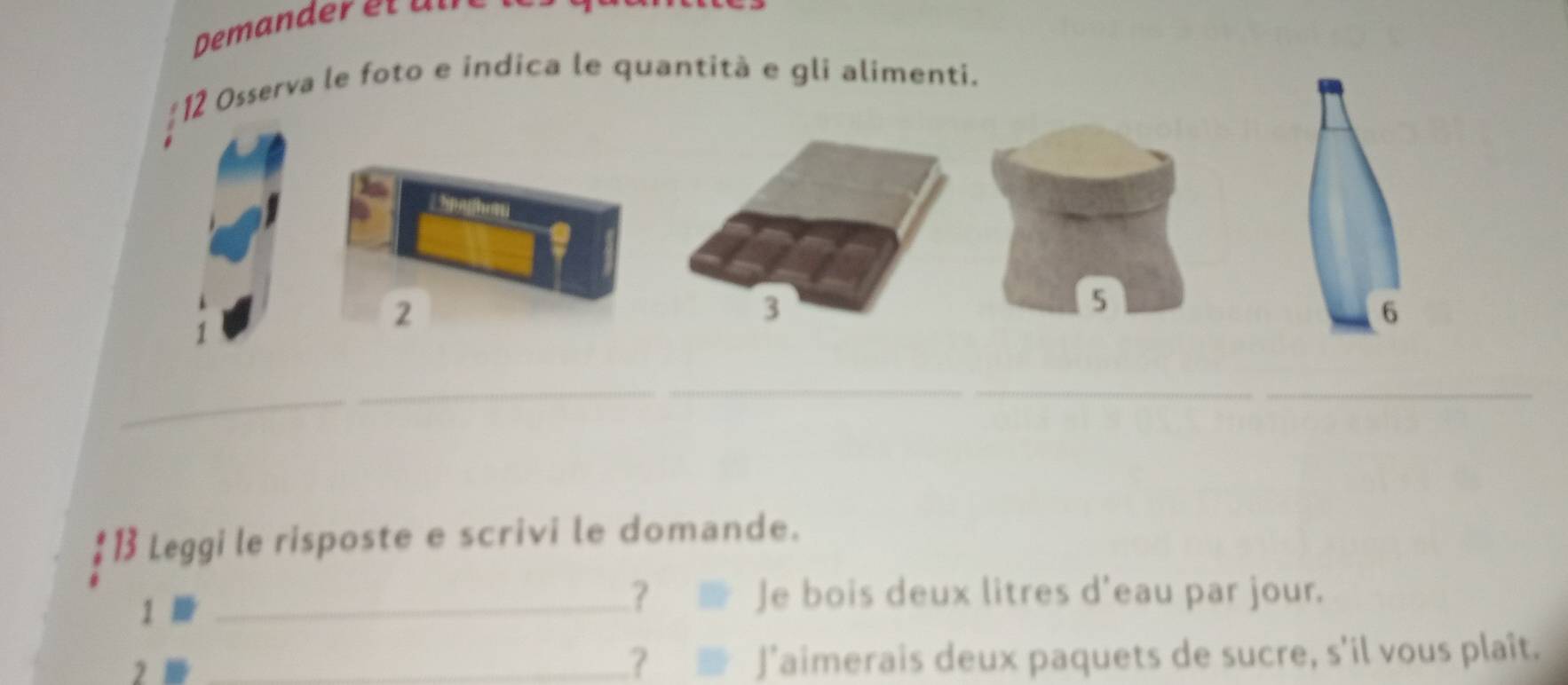 Osserva le foto e indica le quantità e gli alimenti.
2
3
5
6
_ 
_ 
_ 
1 Leggi le risposte e scrivi le domande. 
1 
_? Je bois deux litres d'eau par jour. 
2 _J’aimerais deux paquets de sucre, s'il vous plaît. 
?